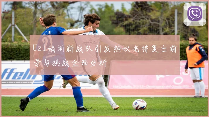 Uzi试训新战队引发热议老将复出前景与挑战全面分析
